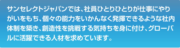 サンセレクトジャパンでは、社員ひとりひとりが仕事にやりがいをもち、個々の能力をいかんなく発揮できるような社内体制を築き、創造性を挑戦する気持ちを身に付け、グローバルに活躍できる人材を求めています。